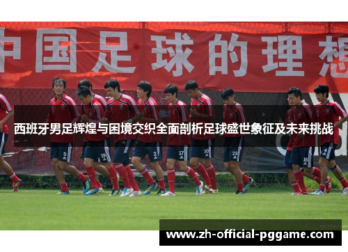 西班牙男足辉煌与困境交织全面剖析足球盛世象征及未来挑战 西班牙男足辉煌与困境交织全面剖析足球盛世象征及未来挑战