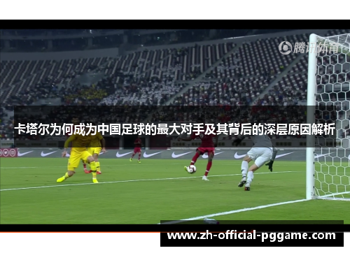 卡塔尔为何成为中国足球的最大对手及其背后的深层原因解析 卡塔尔为何成为中国足球的最大对手及其背后的深层原因解析