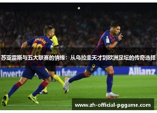 苏亚雷斯与五大联赛的情缘：从乌拉圭天才到欧洲足坛的传奇选择