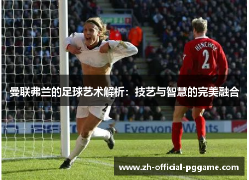 曼联弗兰的足球艺术解析:技艺与智慧的完美融合 曼联弗兰的足球艺术解析:技艺与智慧的完美融合