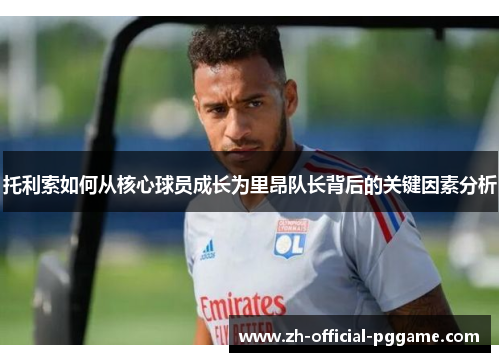 托利索如何从核心球员成长为里昂队长背后的关键因素分析