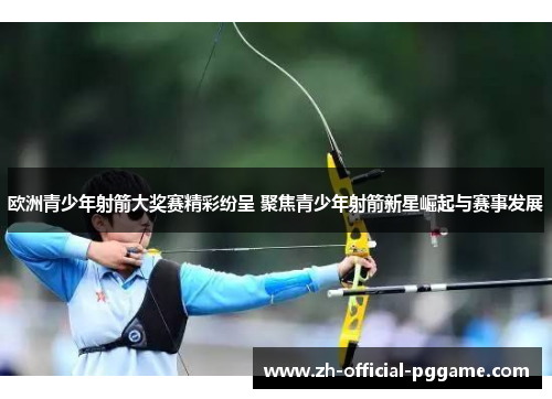 欧洲青少年射箭大奖赛精彩纷呈 聚焦青少年射箭新星崛起与赛事发展